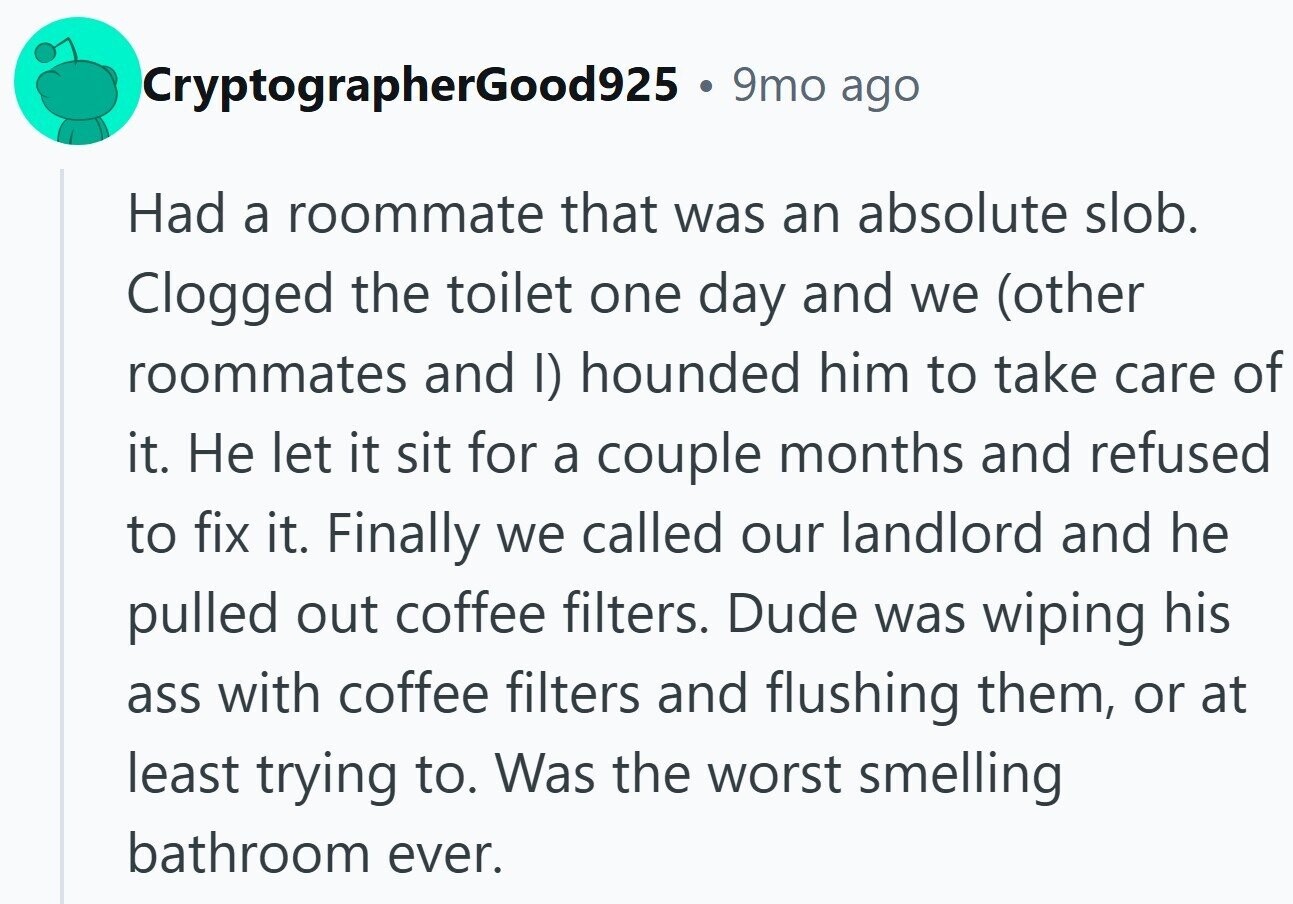 CryptographerGood925 . 9mo ago Had a roommate that was an absolute slob. Clogged the toilet one day and we (other roommates and I) hounded him to take care of it. Не let it sit for a couple months and refused to fix it. Finally we called our landlord and he pulled out coffee filters. Dude was wiping his ass with coffee filters and flushing them, or at least trying to. Was the worst smelling bathroom ever.