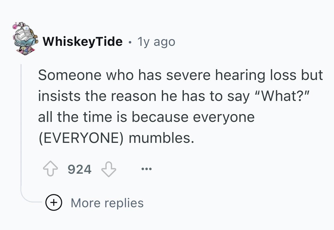 WhiskeyTide . 1y ago Someone who has severe hearing loss but insists the reason he has to say What? all the time is because everyone (EVERYONE) mumbles. 924 ... + More replies