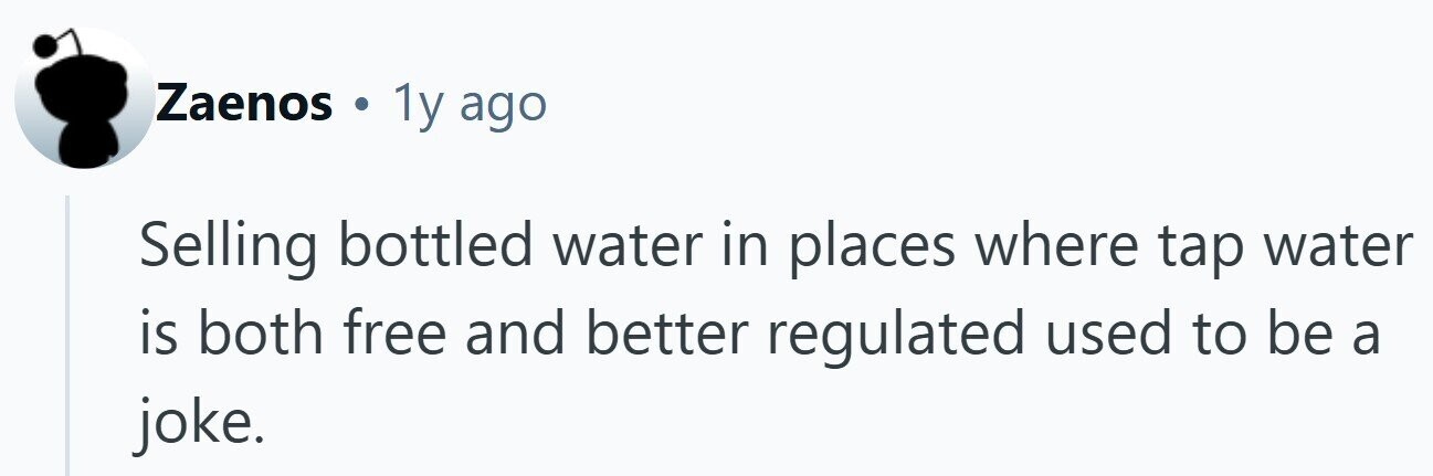 Zaenos . 1y ago Selling bottled water in places where tap water is both free and better regulated used to be a joke.
