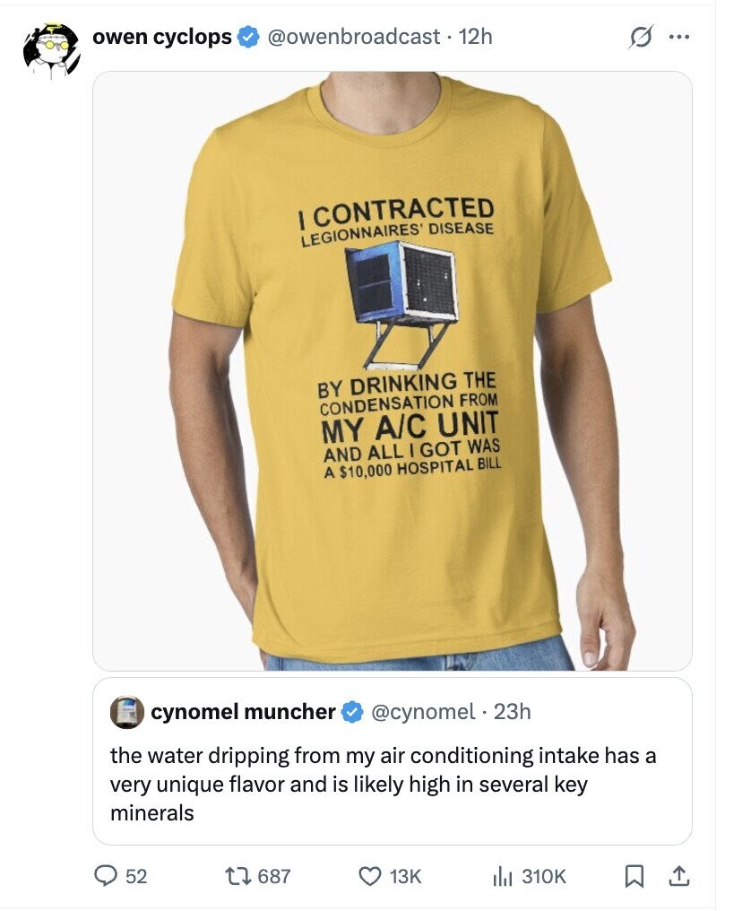 @owenbroadcast • 12h s ... owen cyclops I CONTRACTED LEGIONNAIRES DISEASE BY DRINKING THE CONDENSATION FROM MY A/C UNIT AND ALL I GOT WAS A $10,000 HOSPITAL BILL cynomel muncher @cynomel 23h the water dripping from my air conditioning intake has a very unique flavor and is likely high in several key minerals 52 687 13K del 310K