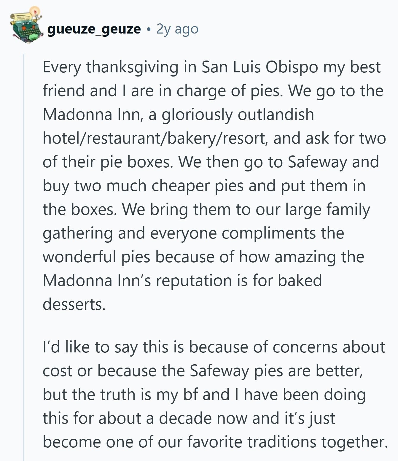 gueuze_geuze 2y ago Every thanksgiving in San Luis Obispo my best friend and I are in charge of pies. We go to the Madonna Inn, a gloriously outlandish hotel/restaurant/bakery/resort, and ask for two of their pie boxes. We then go to Safeway and buy two much cheaper pies and put them in the boxes. We bring them to our large family gathering and everyone compliments the wonderful pies because of how amazing the Madonna Inn's reputation is for baked desserts. I'd like to say this is because of concerns about cost or because the Safeway pies are better, but the 