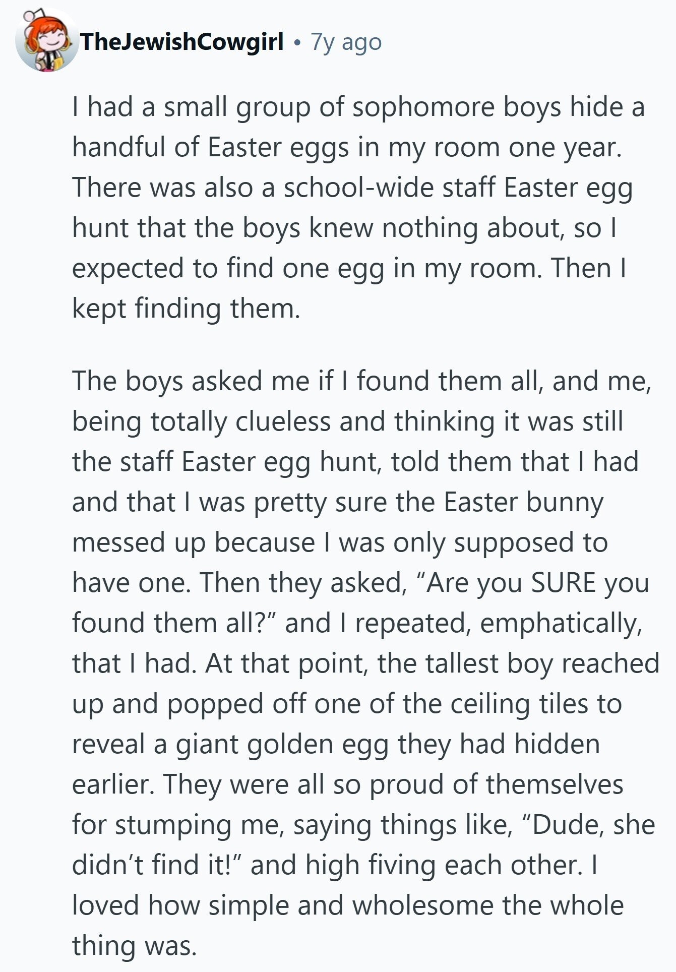 TheJewishCowgirl 7y ago I had a small group of sophomore boys hide a handful of Easter eggs in my room one year. There was also a school-wide staff Easter egg hunt that the boys knew nothing about, so I expected to find one egg in my room. Then I kept finding them. The boys asked me if I found them all, and me, being totally clueless and thinking it was still the staff Easter egg hunt, told them that I had and that I was pretty sure the Easter bunny messed up because I was only supposed to have one. 