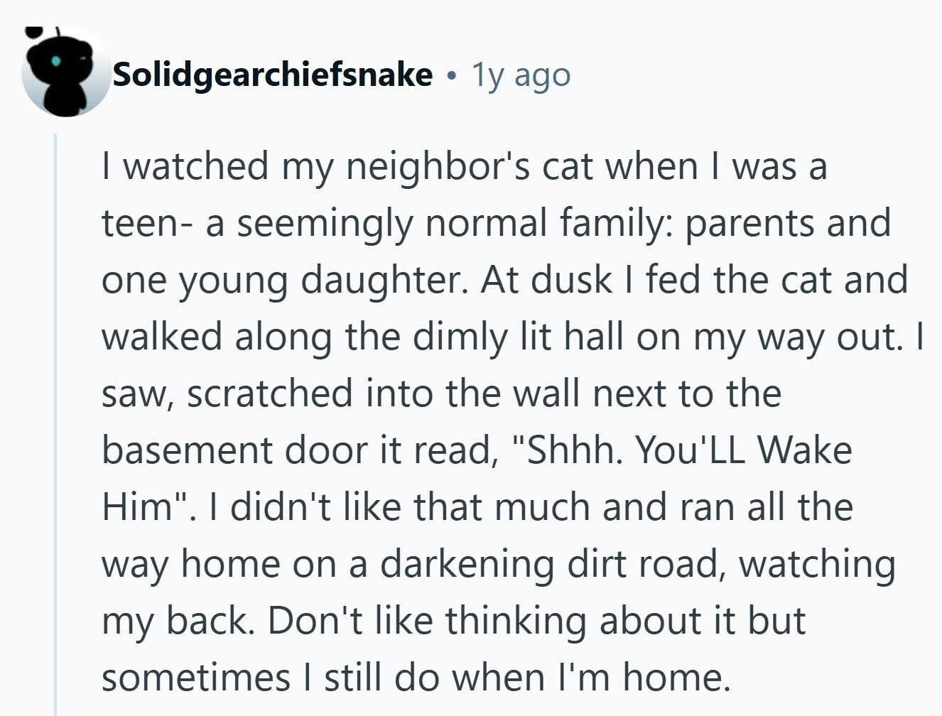 Solidgearchiefsnake . 1y ago I watched my neighbor's cat when I was a teen- a seemingly normal family: parents and one young daughter. At dusk I fed the cat and walked along the dimly lit hall on my way out. I saw, scratched into the wall next to the basement door it read, Shhh. You'LL Wake Him. I didn't like that much and ran all the way home on a darkening dirt road, watching my back. Don't like thinking about it but sometimes | still do when I'm home. 