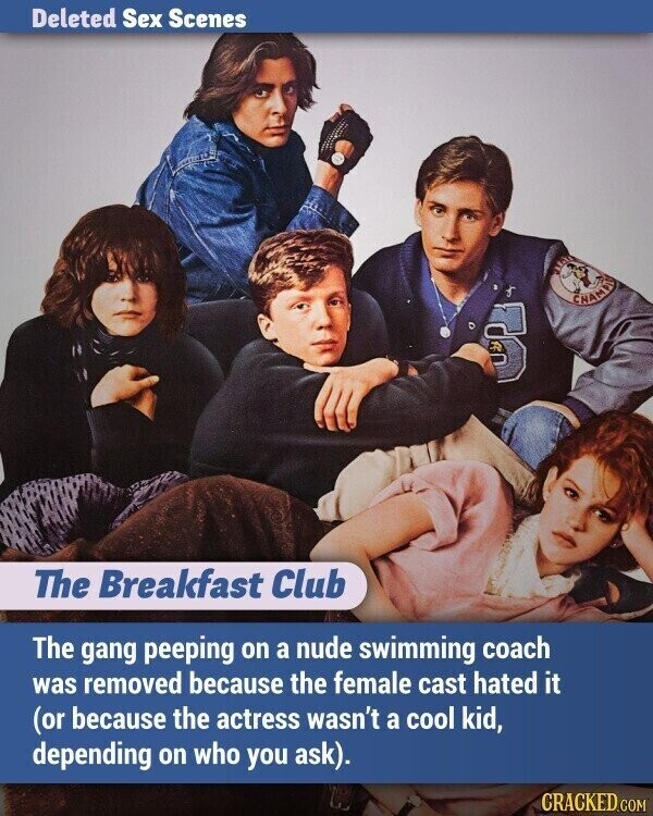 Deleted Sex Scenes CHAMPIO B The Breakfast Club The gang peeping on a nude swimming coach was removed because the female cast hated it (or because the actress wasn't a cool kid, depending on who you ask). CRACKED.COM