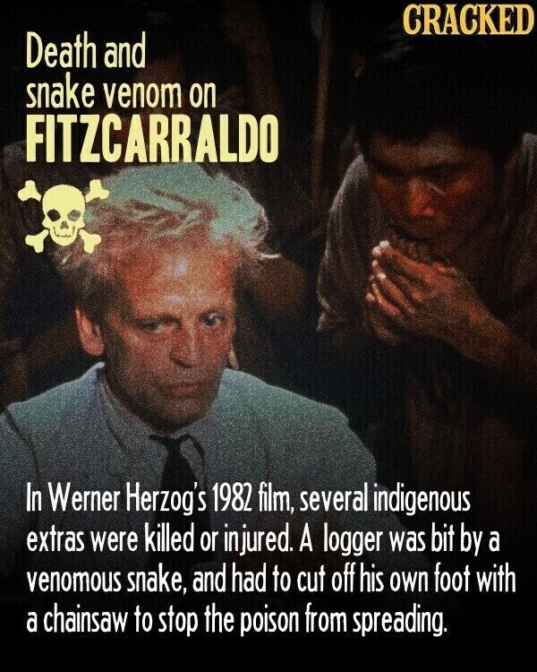 CRACKED Death and snake venom on FITZCARRALDO In Werner Herzog's 1982 film, several indigenous extras were killed or injured. A logger was bit by a venomous snake, and had to cut off his own foot with a chainsaw to stop the poison from spreading.