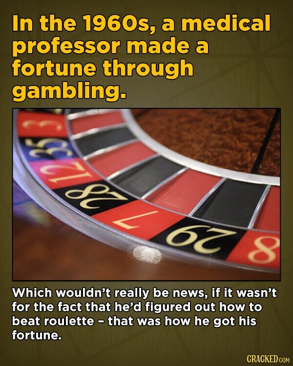 In the 1960s, a medical professor made a fortune through gambling. 35 182 L 67 8 Which wouldn't really be news, if it wasn't for the fact that he'd figured out how to beat roulette - that was how he got his fortune. CRACKED.COM