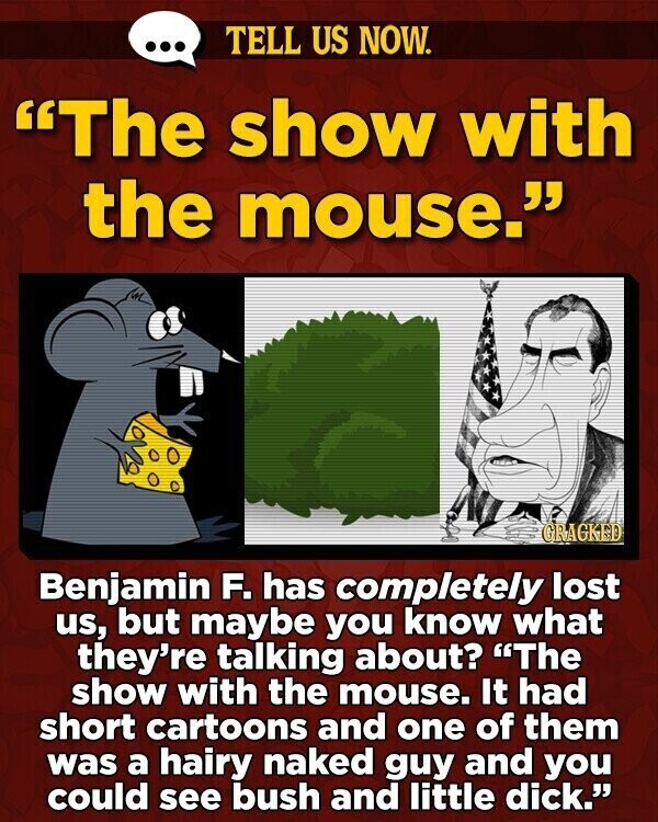 ... TELL US NOW. The show with the mouse. GRAGKED Benjamin F. has completely lost us, but maybe you know what they're talking about? The show with the mouse. It had short cartoons and one of them was a hairy naked guy and you could see bush and little dick.