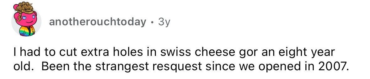 anotherouchtoday . 3 3y I had to cut extra holes in swiss cheese gor an eight year old. Been the strangest resquest since we opened in 2007.