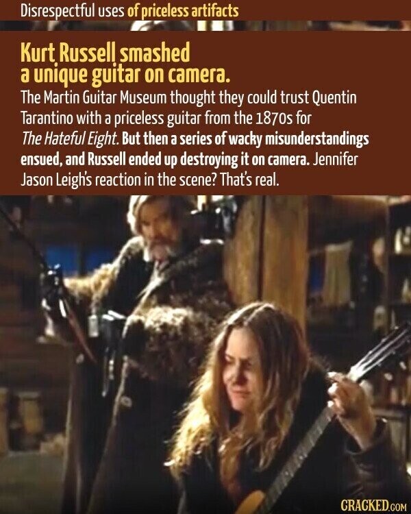Disrespectful uses of priceless artifacts Kurt Russell smashed a unique guitar on camera. The Martin Guitar Museum thought they could trust Quentin Tarantino with a priceless guitar from the 1870s for The Hateful Eight. But then a series of wacky misunderstandings ensued, and Russell ended up destroying it on camera. Jennifer Jason Leigh's reaction in the scene? That's real. CRACKED.COM