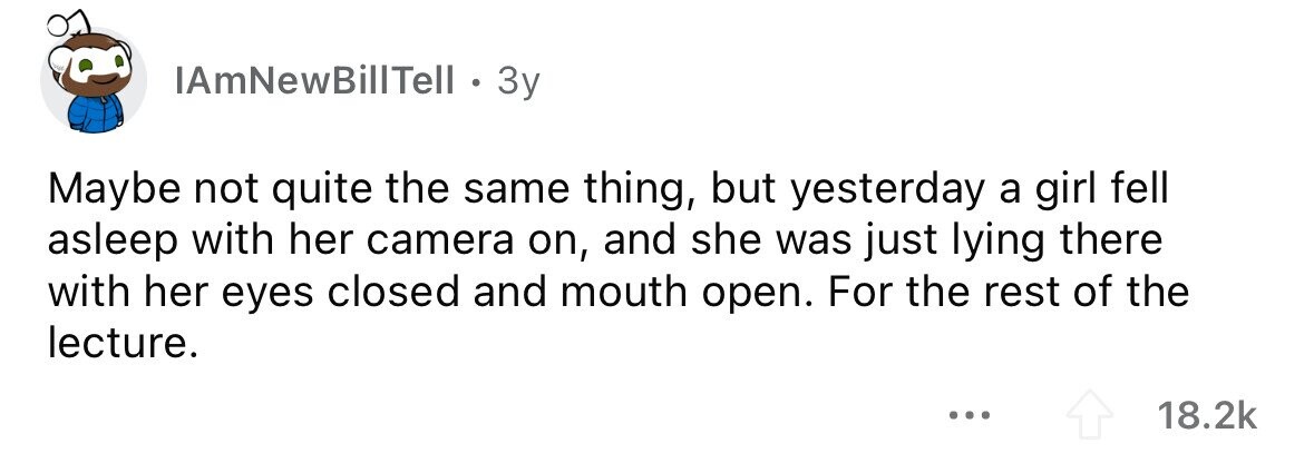 IAmNewBillTell o 3y Maybe not quite the same thing, but yesterday a girl fell asleep with her camera on, and she was just lying there with her eyes closed and mouth open. For the rest of the lecture. ... 18.2k