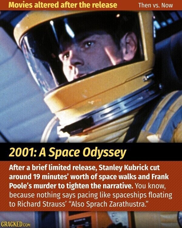 Movies altered after the release Then vs. Now 2001: A Space Odyssey After a brief limited release, Stanley Kubrick cut around 19 minutes' worth of space walks and Frank Poole's murder to tighten the narrative. You know, because nothing says pacing like spaceships floating to Richard Strauss' Also Sprach Zarathustra. i CRACKED.COM