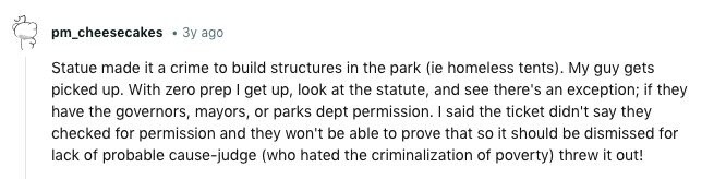 pm_cheesecakes Зу ago Statue made it a crime to build structures in the park (ie homeless tents). My guy gets picked up. With zero prep I get up, look at the statute, and see there's an exception; if they have the governors, mayors, or parks dept permission. I said the ticket didn't say they checked for permission and they won't be able to prove that so it should be dismissed for lack of probable cause-judge (who hated the criminalization of poverty) threw it out! 