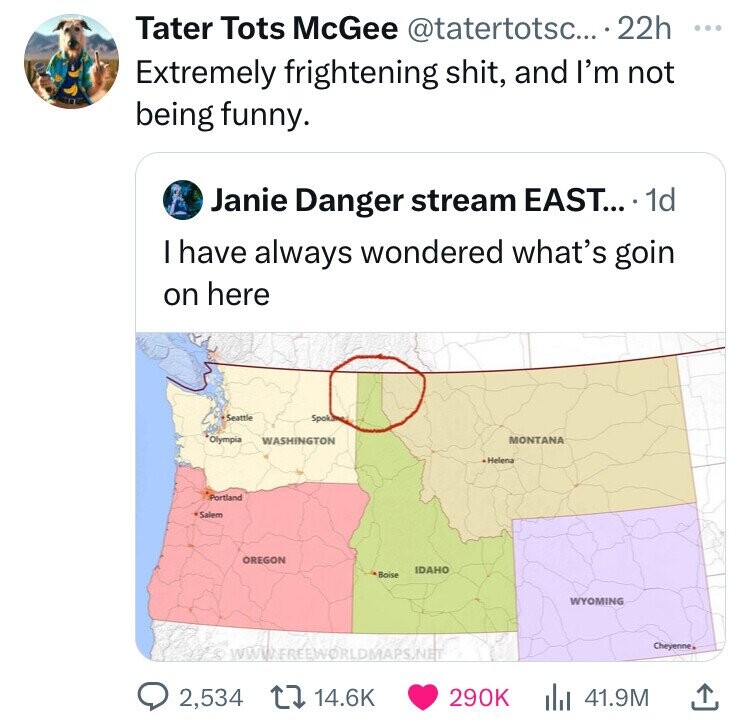 Tater Tots McGee @tatertotsc... 22h ... Extremely frightening shit, and I'm not being funny. Janie Danger stream EAST.... 1d I have always wondered what's goin on here Seattle Spokana Olympia WASHINGTON MONTANA Helena Portland Salem OREGON IDAHO Boise WYOMING Cheyenne WWIFREEWORLDMAPS.NET 2,534 14.6K 290K 41.9M