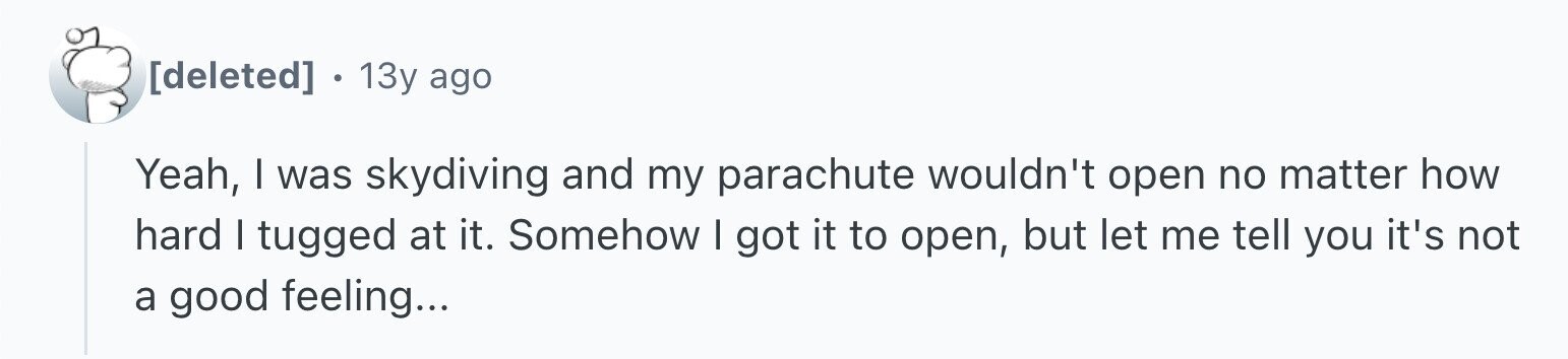 . 13y ago Yeah, I was skydiving and my parachute wouldn't open no matter how hard I tugged at it. Somehow I got it to open, but let me tell you it's not a good feeling...