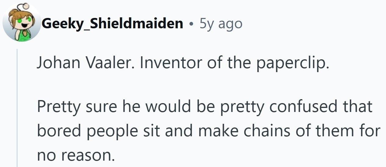 Geeky_Shieldmaiden . 5y ago Johan Vaaler. Inventor of the paperclip. Pretty sure he would be pretty confused that bored people sit and make chains of them for no reason.