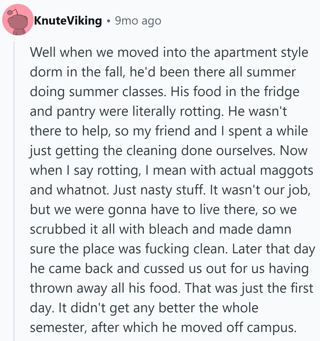 KnuteViking 9mo ago Well when we moved into the apartment style dorm in the fall, he'd been there all summer doing summer classes. His food in the fridge and pantry were literally rotting. Не wasn't there to help, so my friend and I spent a while just getting the cleaning done ourselves. Now when I say rotting, I mean with actual maggots and whatnot. Just nasty stuff. It wasn't our job, but we were gonna have to live there, so we scrubbed it all with bleach and made damn sure the place was fucking clean. Later that day he came