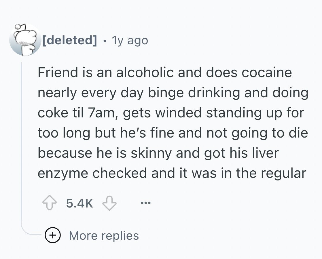 e 1y ago Friend is an alcoholic and does cocaine nearly every day binge drinking and doing coke til 7am, gets winded standing up for too long but he's fine and not going to die because he is skinny and got his liver enzyme checked and it was in the regular 5.4K ... + More replies