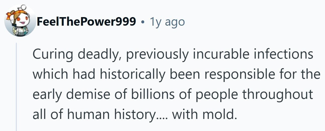 FeelThePower999 . 1y ago Curing deadly, previously incurable infections which had historically been responsible for the early demise of billions of people throughout all of human history.... with mold.