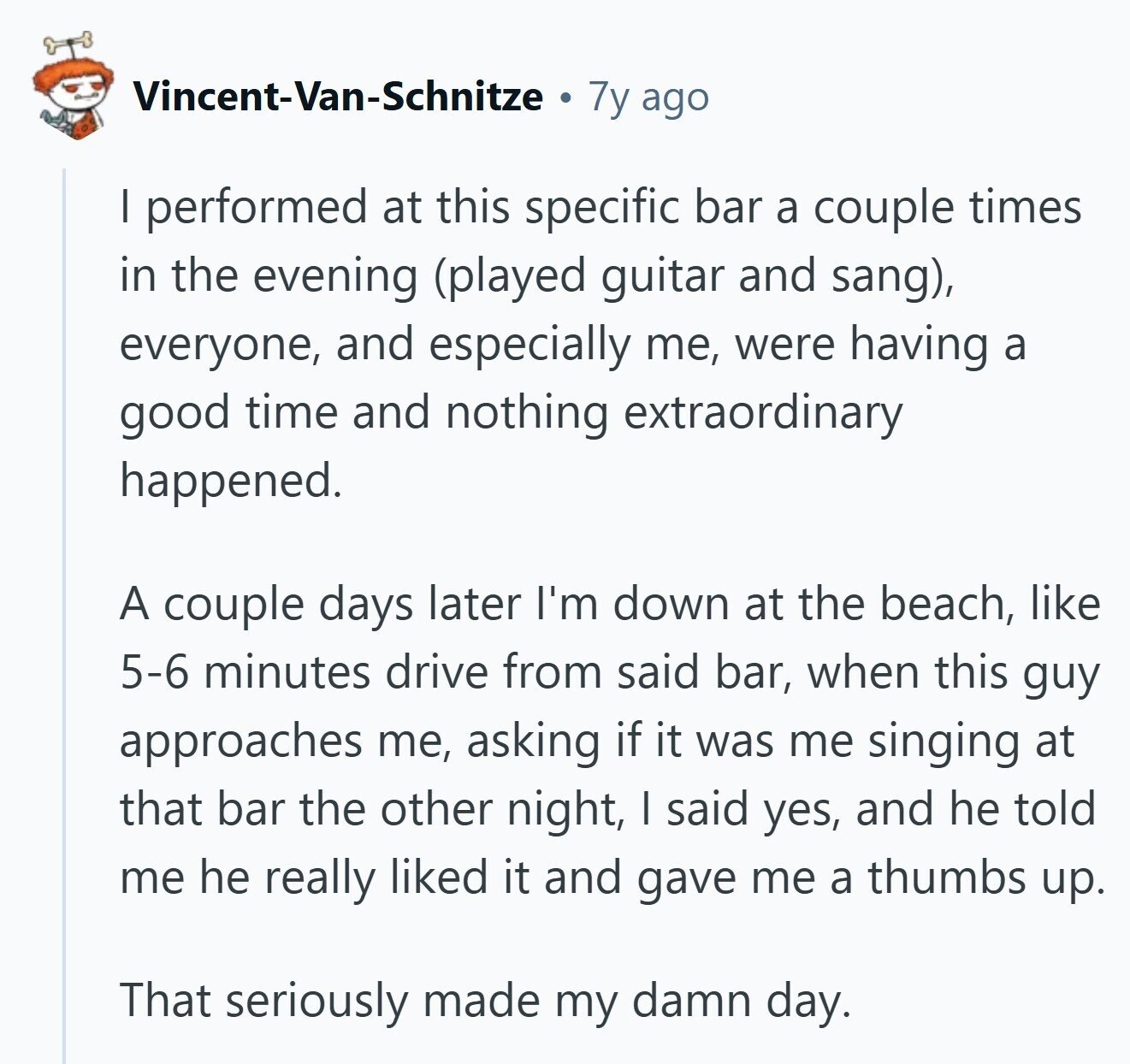 Vincent-Van-Schnitze 7y ago I performed at this specific bar a couple times in the evening (played guitar and sang), everyone, and especially me, were having a good time and nothing extraordinary happened. A couple days later I'm down at the beach, like 5-6 minutes drive from said bar, when this guy approaches me, asking if it was me singing at that bar the other night, I said yes, and he told me he really liked it and gave me a thumbs up. That seriously made my damn day.