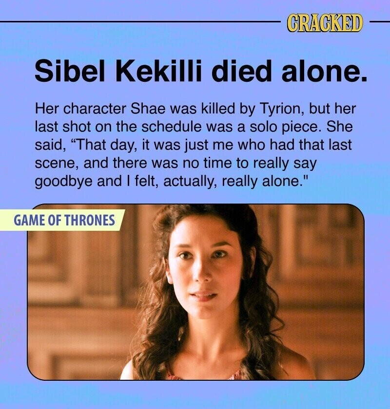 CRACKED Sibel Kekilli died alone. Her character Shae was killed by Tyrion, but her last shot on the schedule was a solo piece. She said, That day, it was just me who had that last scene, and there was no time to really say goodbye and I felt, actually, really alone. GAME OF THRONES