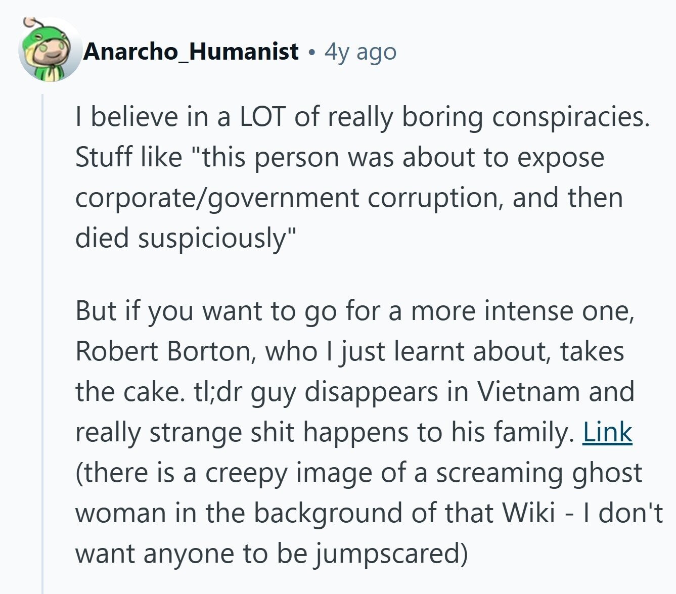 Anarcho_Humanist 4y ago I believe in a LOT of really boring conspiracies. Stuff like this person was about to expose corporate/government corruption, and then died suspiciously But if you want to go for a more intense one, Robert Borton, who I just learnt about, takes the cake. tl;dr guy disappears in Vietnam and really strange shit happens to his family. Link (there is a creepy image of a screaming ghost woman in the background of that Wiki - I don't want anyone to be jumpscared) 