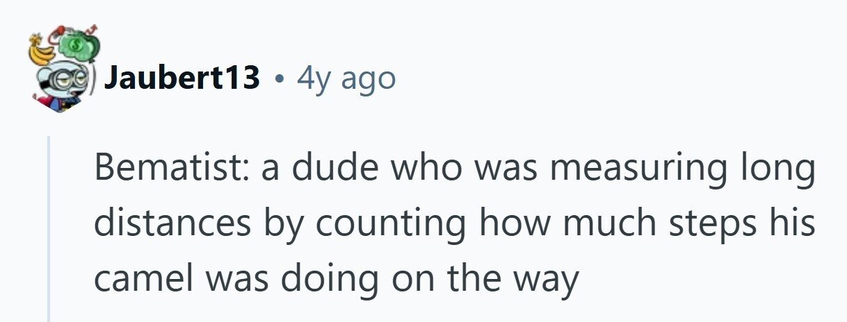 Jaubert13 . 4y ago Bematist: a dude who was measuring long distances by counting how much steps his camel was doing on the way 