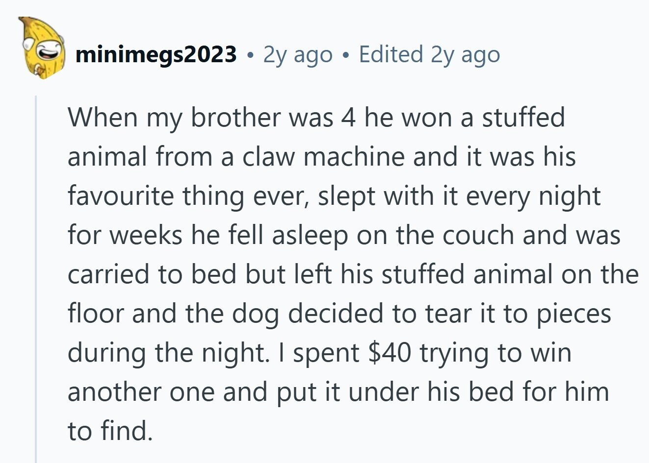 minimegs2023 . 2y ago ® Edited 2y ago When my brother was 4 he won a stuffed animal from a claw machine and it was his favourite thing ever, slept with it every night for weeks he fell asleep on the couch and was carried to bed but left his stuffed animal on the floor and the dog decided to tear it to pieces during the night. I spent $40 trying to win another one and put it under his bed for him to find. 