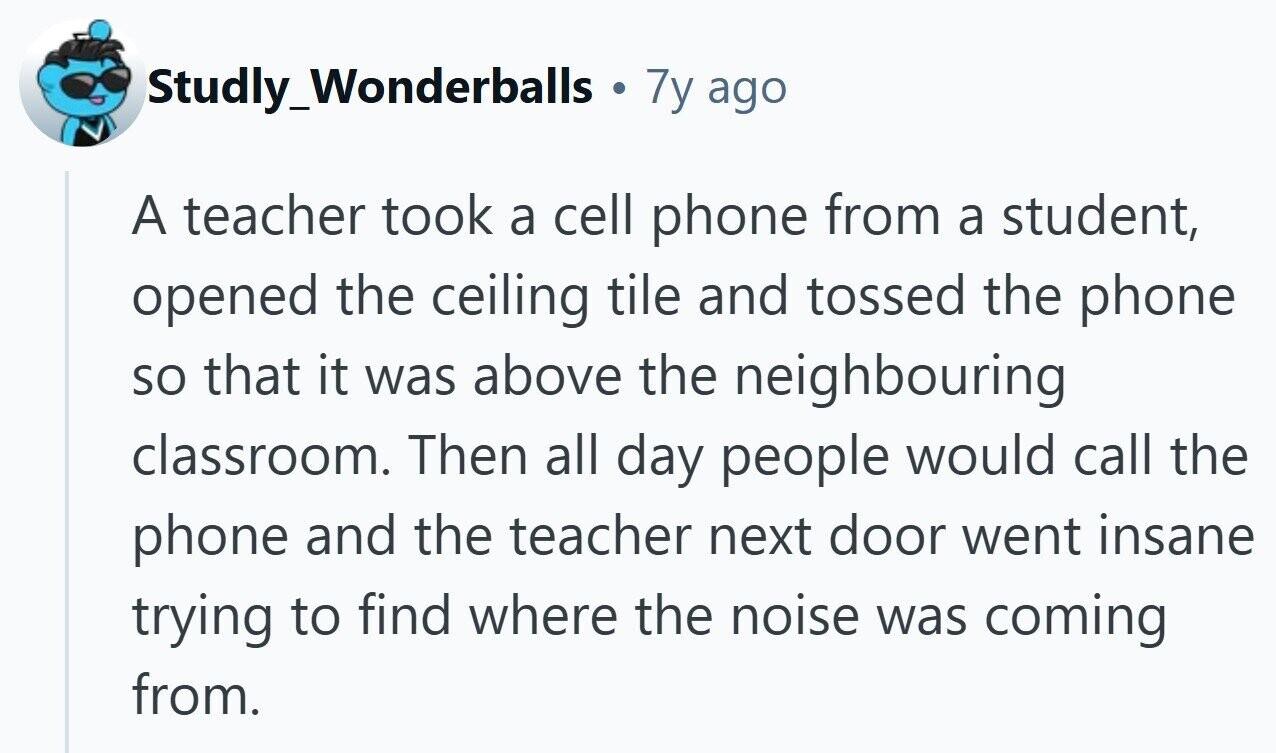 Studly_Wonderballs . 7y ago A teacher took a cell phone from a student, opened the ceiling tile and tossed the phone so that it was above the neighbouring classroom. Then all day people would call the phone and the teacher next door went insane trying to find where the noise was coming from. 