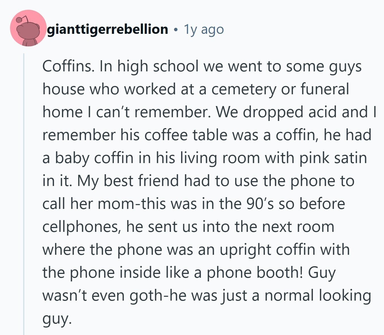 gianttigerrebellion 1y ago Coffins. In high school we went to some guys house who worked at a cemetery or funeral home I can't remember. We dropped acid and I remember his coffee table was a coffin, he had a baby coffin in his living room with pink satin in it. My best friend had to use the phone to call her mom-this was in the 90's so before cellphones, he sent us into the next room where the phone was an upright coffin with the phone inside like a phone booth! Guy wasn't even goth-he was just a normal looking 