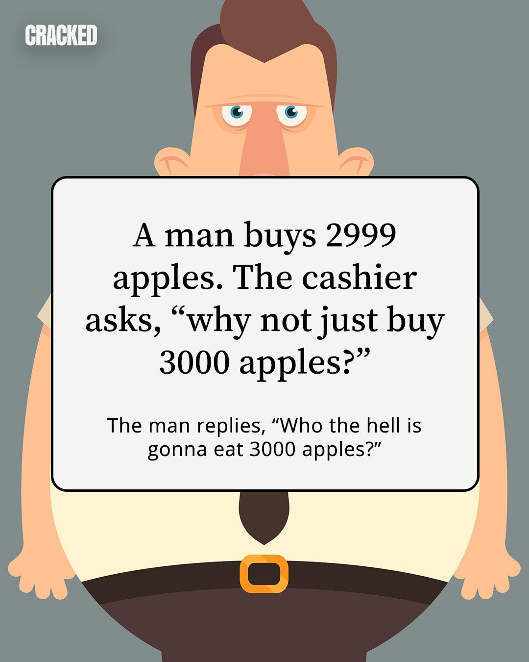 CRACKED A man buys 2999 apples. The cashier asks, why not just buy 3000 apples? The man replies, Who the hell is gonna eat 3000 apples? 