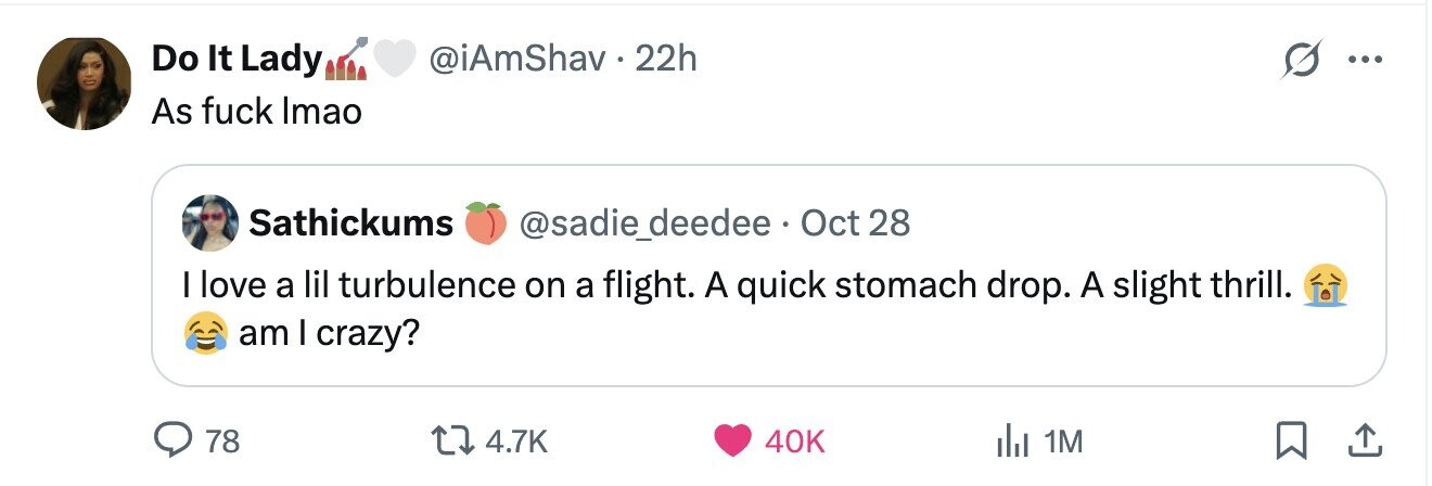 Do It Lady @iAmShav. 22h ... As fuck Imao Sathickums @sadie_deedee Oct 28 I love a lil turbulence on a flight. A quick stomach drop. A slight thrill. am I crazy? 78 4.7K 40K del 1M