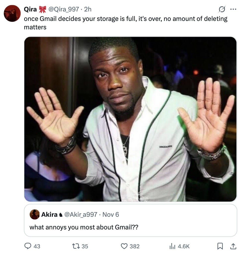 Qira @Qira_997.2h S ... once Gmail decides your storage is full, it's over, no amount of deleting matters I Akira @Akir_a997 Nov 6 what annoys you most about Gmail?? 43 35 382 del 4.6K 