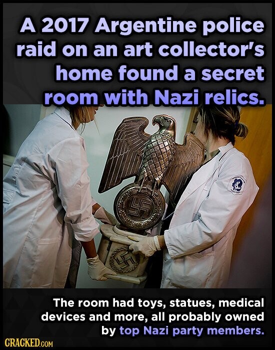 A 2017 Argentine police raid on an art collector's home found a secret room with Nazi relics. - FF The room had toys, statues, medical devices and more, all probably owned by top Nazi party members. CRACKED.COM