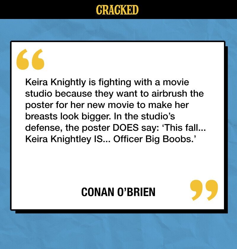 CRACKED Keira Knightly is fighting with a movie studio because they want to airbrush the poster for her new movie to make her breasts look bigger. In the studio's defense, the poster DOES say: 'This fall... Keira Knightley IS... Officer Big Boobs.' CONAN O'BRIEN 