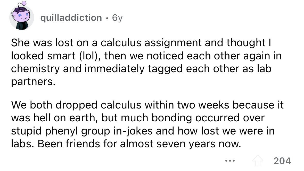 quilladdiction . 6y She was lost on a calculus assignment and thought I looked smart (lol), then we noticed each other again in chemistry and immediately tagged each other as lab partners. We both dropped calculus within two weeks because it was hell on earth, but much bonding occurred over stupid phenyl group in-jokes and how lost we were in labs. Been friends for almost seven years now. ... 204
