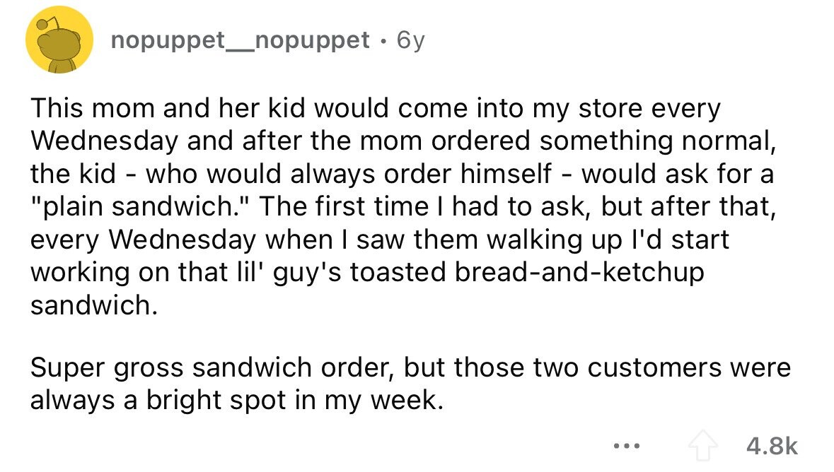 nopuppet__nopuppet . 6y This mom and her kid would come into my store every Wednesday and after the mom ordered something normal, the kid - who would always order himself - would ask for a plain sandwich. The first time I had to ask, but after that, every Wednesday when I saw them walking up I'd start working on that lil' guy's toasted bread-and-ketchup sandwich. Super gross sandwich order, but those two customers were always a bright spot in my week. ... 4.8k