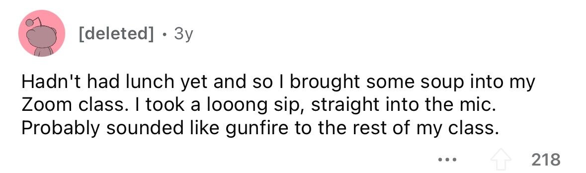 . 3y Hadn't had lunch yet and so I brought some soup into my Zoom class. I took a looong sip, straight into the mic. Probably sounded like gunfire to the rest of my class. ... 218