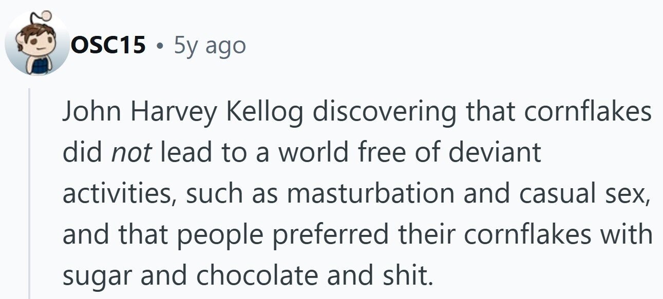 OSC15 . 5y ago John Harvey Kellog discovering that cornflakes did not lead to a world free of deviant activities, such as masturbation and casual sex, and that people preferred their cornflakes with sugar and chocolate and shit.