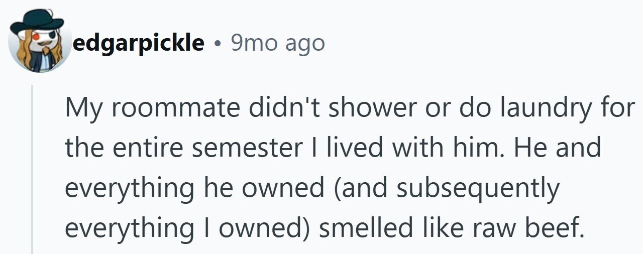edgarpickle . 9mo ago My roommate didn't shower or do laundry for the entire semester I lived with him. Не and everything he owned (and subsequently everything I owned) smelled like raw beef.