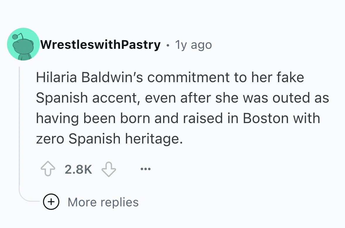 WrestleswithPastry 1y ago Hilaria Baldwin's commitment to her fake Spanish accent, even after she was outed as having been born and raised in Boston with zero Spanish heritage. 2.8K ... + More replies