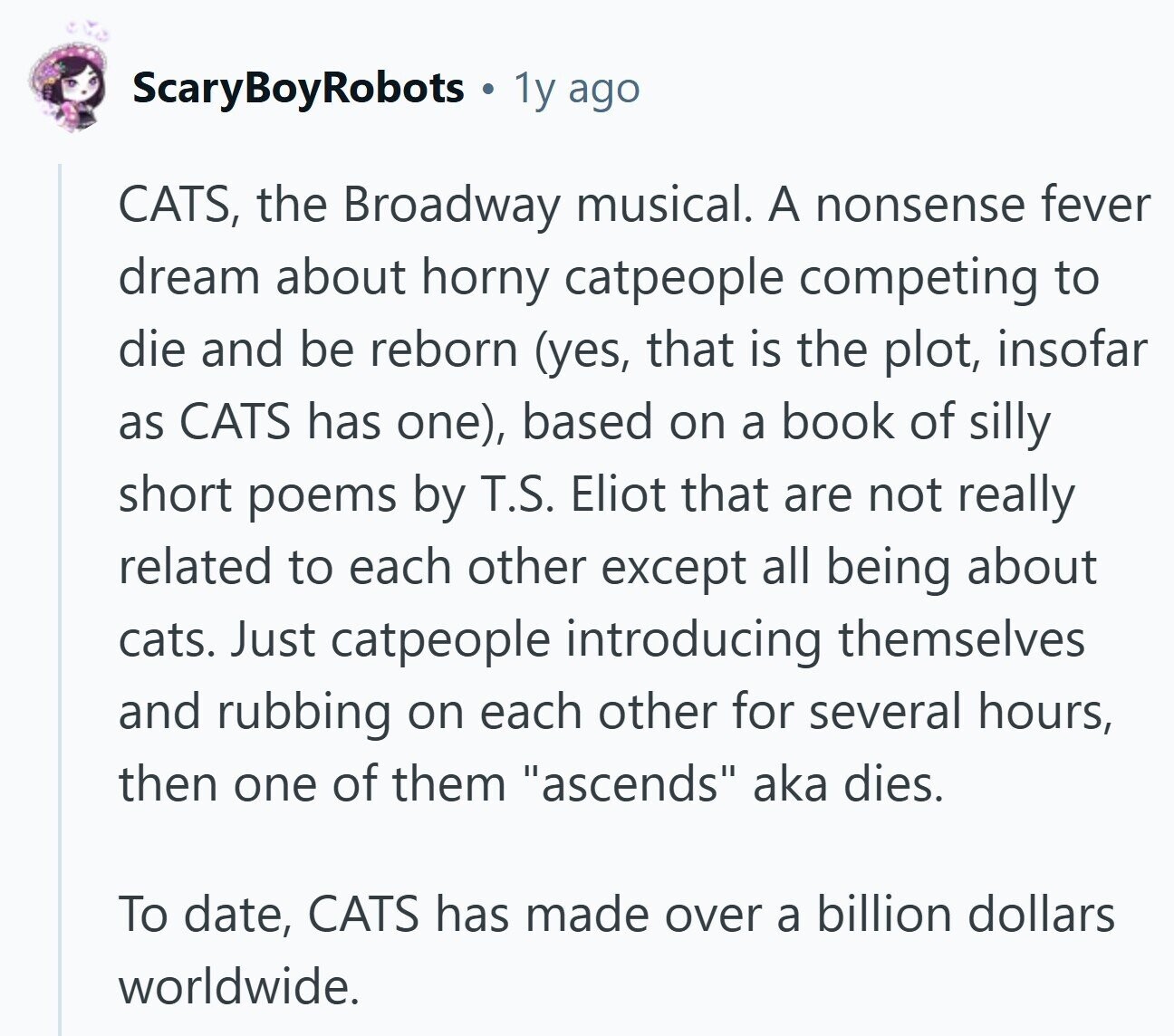 ScaryBoyRobots 1y ago CATS, the Broadway musical. A nonsense fever dream about horny catpeople competing to die and be reborn (yes, that is the plot, insofar as CATS has one), based on a book of silly short poems by T.S. Eliot that are not really related to each other except all being about cats. Just catpeople introducing themselves and rubbing on each other for several hours, then one of them ascends aka dies. To date, CATS has made over a billion dollars worldwide.