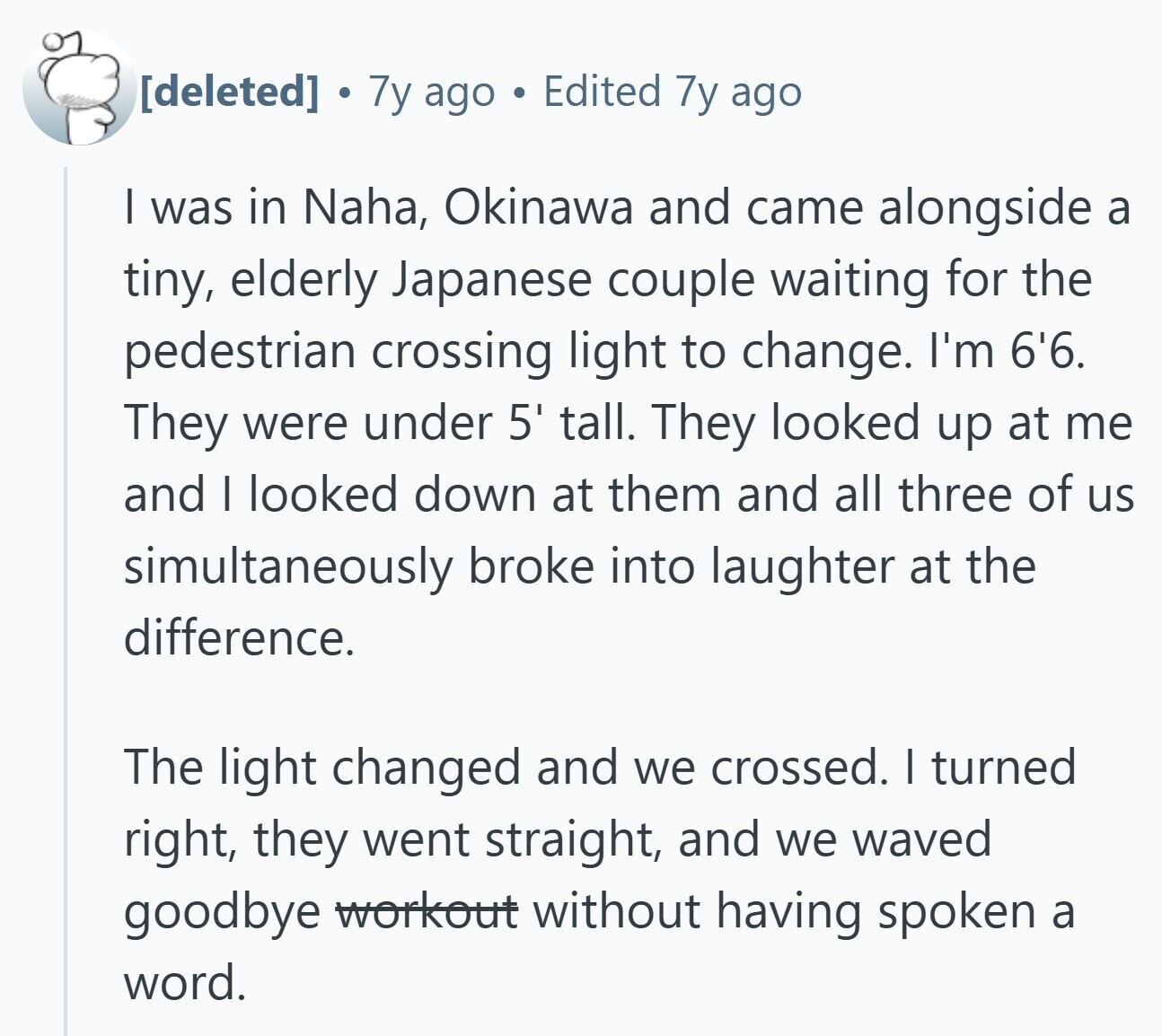 7y ago Edited 7y ago I was in Naha, Okinawa and came alongside a tiny, elderly Japanese couple waiting for the pedestrian crossing light to change. I'm 6'6. They were under 5' tall. They looked up at me and I looked down at them and all three of us simultaneously broke into laughter at the difference. The light changed and we crossed. | turned right, they went straight, and we waved goodbye workout without having spoken a word.