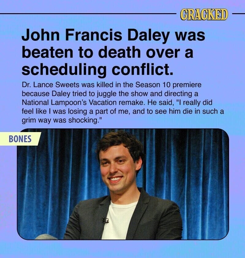 CRACKED John Francis Daley was beaten to death over a scheduling conflict. Dr. Lance Sweets was killed in the Season 10 premiere because Daley tried to juggle the show and directing a National Lampoon's Vacation remake. Не said, I really did feel like I was losing a part of me, and to see him die in such a grim way was shocking. BONES