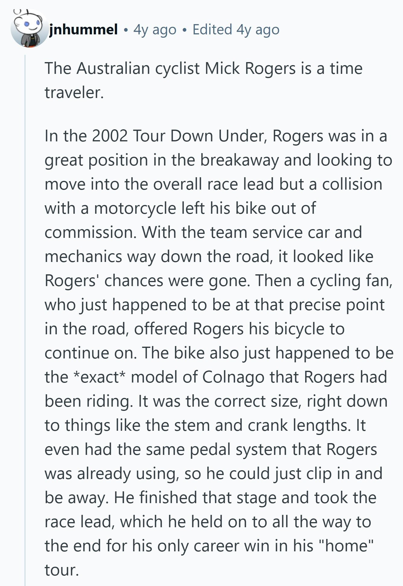 jnhummel 4y ago Edited 4y ago The Australian cyclist Mick Rogers is a time traveler. In the 2002 Tour Down Under, Rogers was in a great position in the breakaway and looking to move into the overall race lead but a collision with a motorcycle left his bike out of commission. With the team service car and mechanics way down the road, it looked like Rogers' chances were gone. Then a cycling fan, who just happened to be at that precise point in the road, offered Rogers his bicycle to continue on. The bike also just happened to be the 