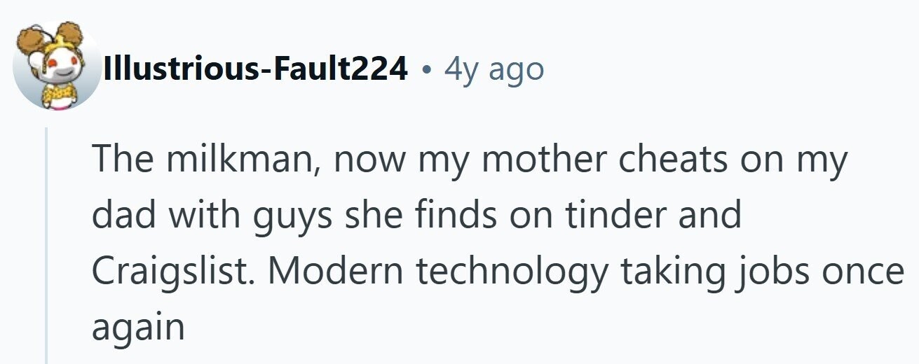 Illustrious-Fault224 . 4y ago The milkman, now my mother cheats on my dad with guys she finds on tinder and Craigslist. Modern technology taking jobs once again 