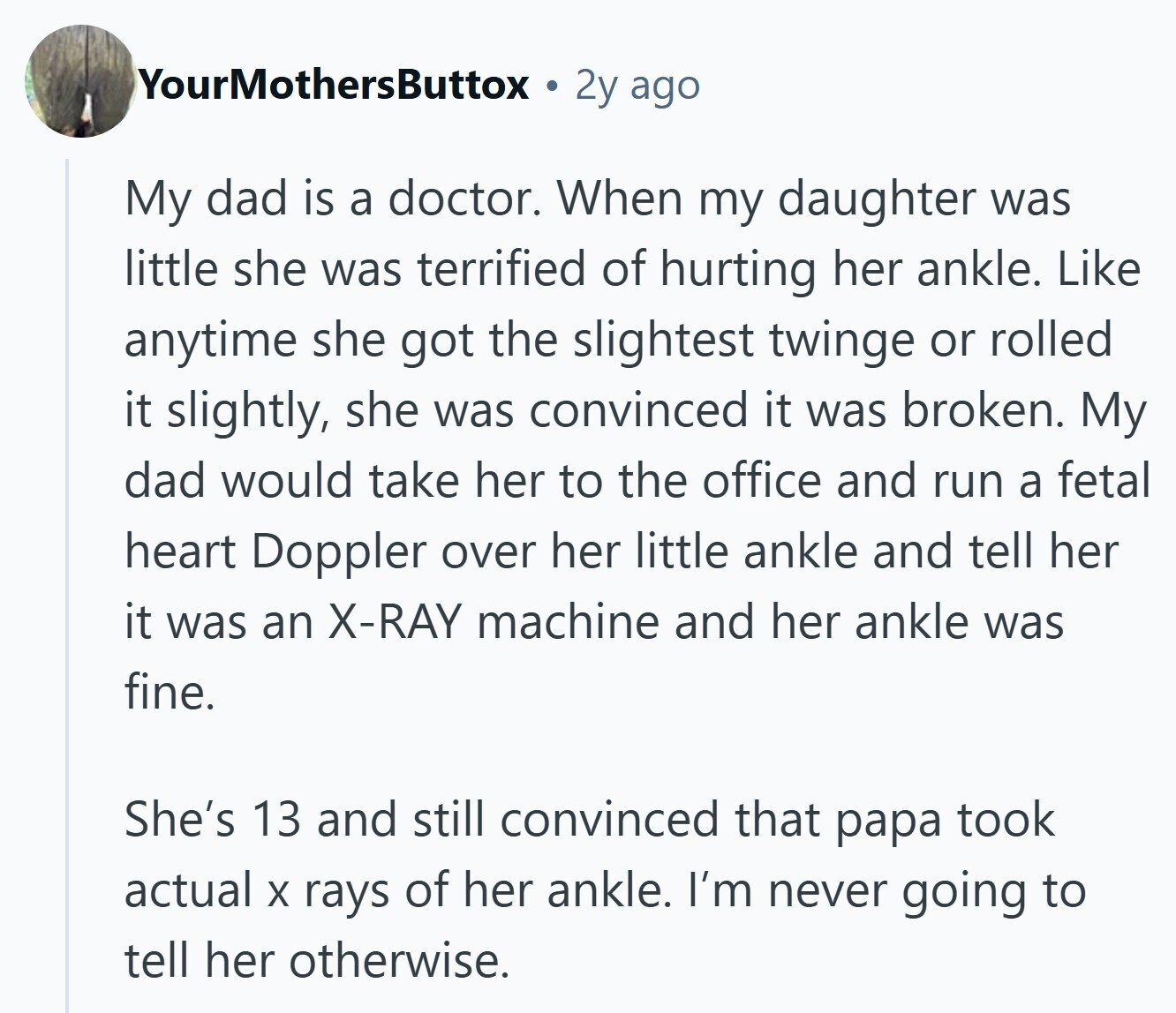 YourMothersButtox 2y ago My dad is a doctor. When my daughter was little she was terrified of hurting her ankle. Like anytime she got the slightest twinge or rolled it slightly, she was convinced it was broken. My dad would take her to the office and run a fetal heart Doppler over her little ankle and tell her it was an X-RAY machine and her ankle was fine. She's 13 and still convinced that papa took actual X rays of her ankle. I'm never going to tell her otherwise. 