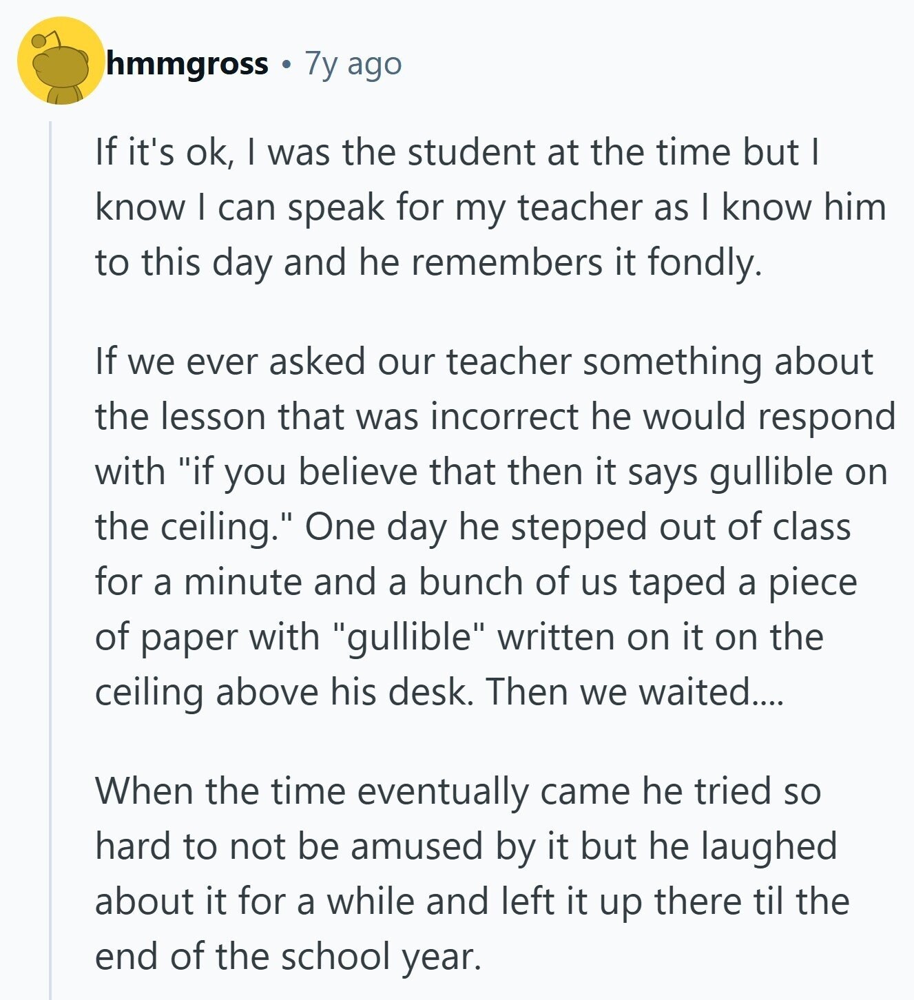 hmmgross 7y ago If it's ok, I was the student at the time but I know I can speak for my teacher as I know him to this day and he remembers it fondly. If we ever asked our teacher something about the lesson that was incorrect he would respond with if you believe that then it says gullible on the ceiling. One day he stepped out of class for a minute and a bunch of us taped a piece of paper with gullible written on it on the ceiling above his desk. Then we waited.... When the time eventually 