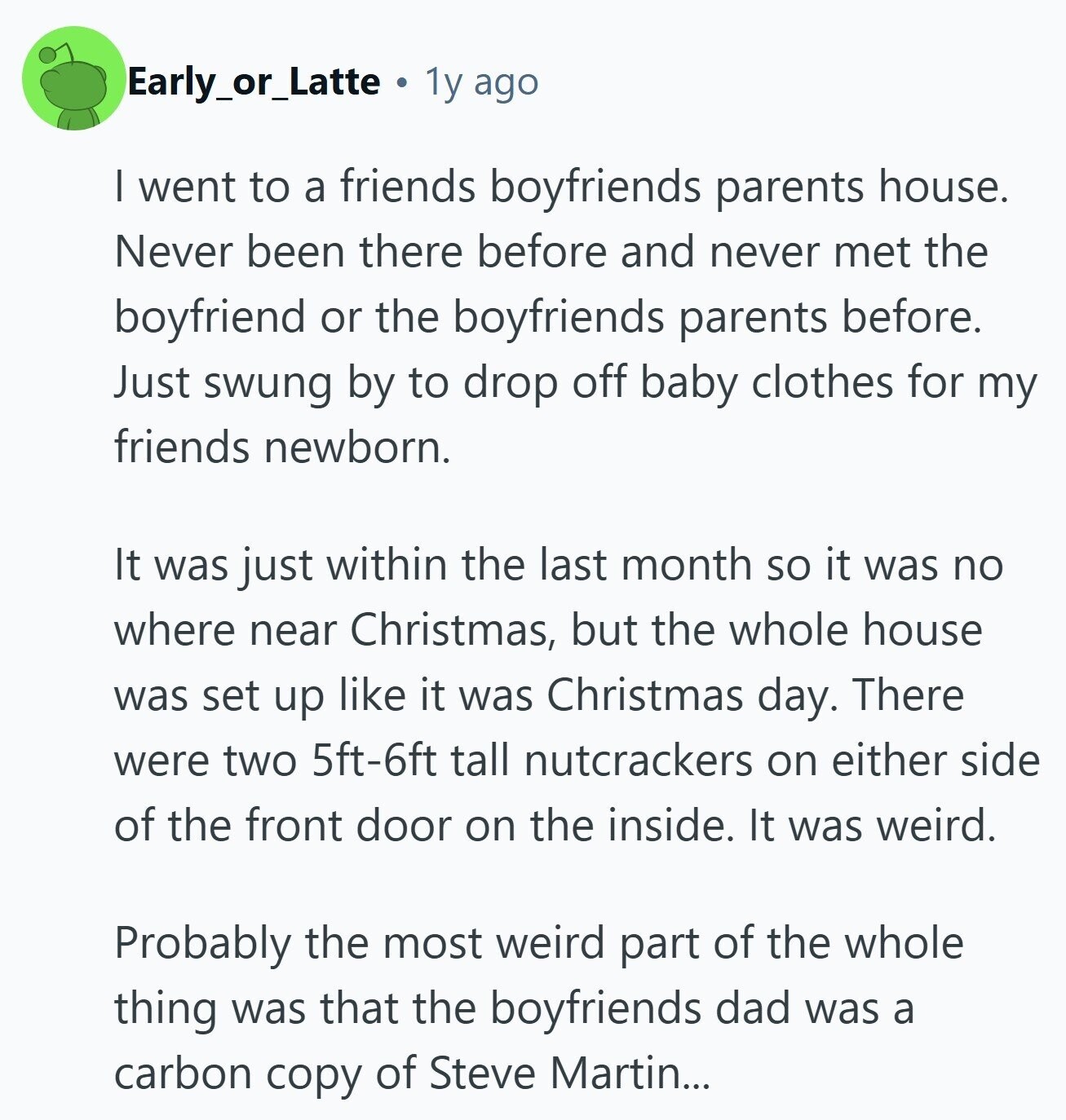 Early_or_Latte 1y ago | went to a friends boyfriends parents house. Never been there before and never met the boyfriend or the boyfriends parents before. Just swung by to drop off baby clothes for my friends newborn. It was just within the last month so it was no where near Christmas, but the whole house was set up like it was Christmas day. There were two 5ft-6ft tall nutcrackers on either side of the front door on the inside. It was weird. Probably the most weird part of the whole thing was that the boyfriends dad was a carbon copy 