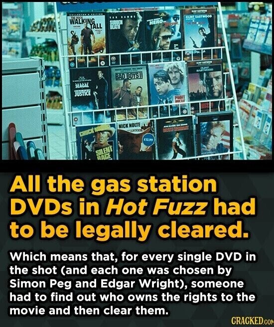 WALKING - - ... SUDDEN | CLINT EASTWOOD - ALL HERO DEATH li - - BMW - - - - - - adidas CLAVY - ! BAD BOYS BARTWOOD SEAGAE JUSTICE PODY DOCES NICK NOLTE CHUCK NOT - - (0.99 SILENT RAGE All the gas station DVDs in Hot Fuzz had to be legally cleared. Which means that, for every single DVD in the shot (and each one was chosen by Simon Peg and Edgar Wright), someone had to find out who owns the rights to the movie and then clear them. CRACKED.COM