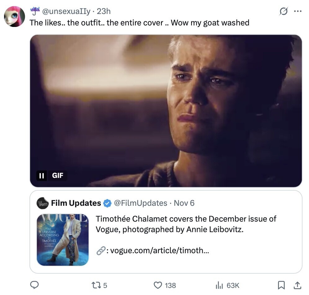 s ... @unsexualIy.2 23h The likes.. the outfit.. the entire cover. : Wow my goat washed GIF II PORTES @FilmUpdates Nov 6 Film Updates Timothée Chalamet covers the December issue of THE UNIVERSE Vogue, photographed by Annie Leibovitz. ACCORDING TO TIMOTHÉE - : vogue.com/article/timoth... 5 138 63K 